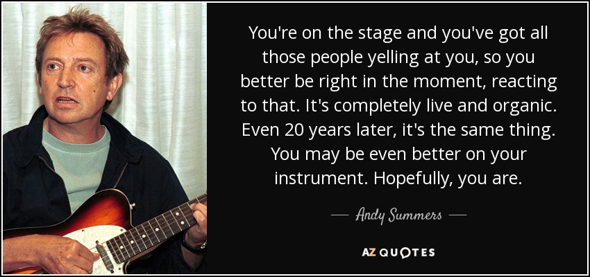 You're on the stage and you've got all those people yelling at you, so you better be right in the moment, reacting to that. It's completely live and organic. Even 20 years later, it's the same thing. You may be even better on your instrument. Hopefully, you are. - Andy Summers