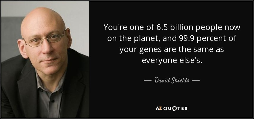 You're one of 6.5 billion people now on the planet, and 99.9 percent of your genes are the same as everyone else's. - David Shields