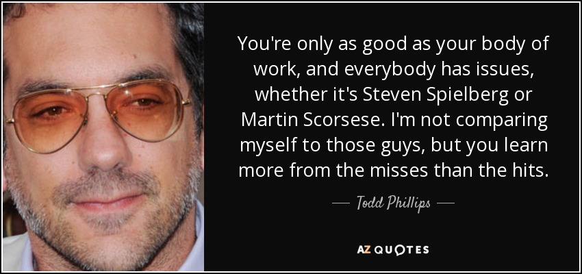 You're only as good as your body of work, and everybody has issues, whether it's Steven Spielberg or Martin Scorsese. I'm not comparing myself to those guys, but you learn more from the misses than the hits. - Todd Phillips