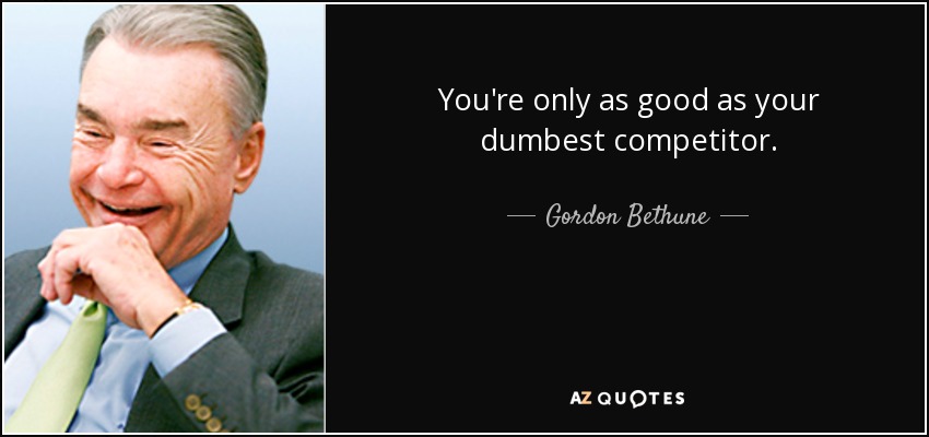 You're only as good as your dumbest competitor. - Gordon Bethune