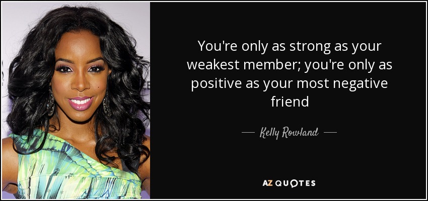 You're only as strong as your weakest member; you're only as positive as your most negative friend - Kelly Rowland