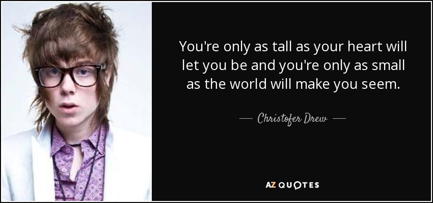 You're only as tall as your heart will let you be and you're only as small as the world will make you seem. - Christofer Drew
