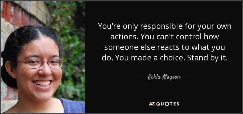You're only responsible for your own actions. You can't control how someone else reacts to what you do. You made a choice. Stand by it. - Kekla Magoon
