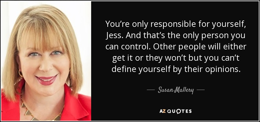 You’re only responsible for yourself, Jess. And that’s the only person you can control. Other people will either get it or they won’t but you can’t define yourself by their opinions. - Susan Mallery
