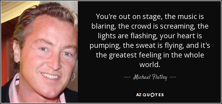 You're out on stage, the music is blaring, the crowd is screaming, the lights are flashing, your heart is pumping, the sweat is flying, and it's the greatest feeling in the whole world. - Michael Flatley