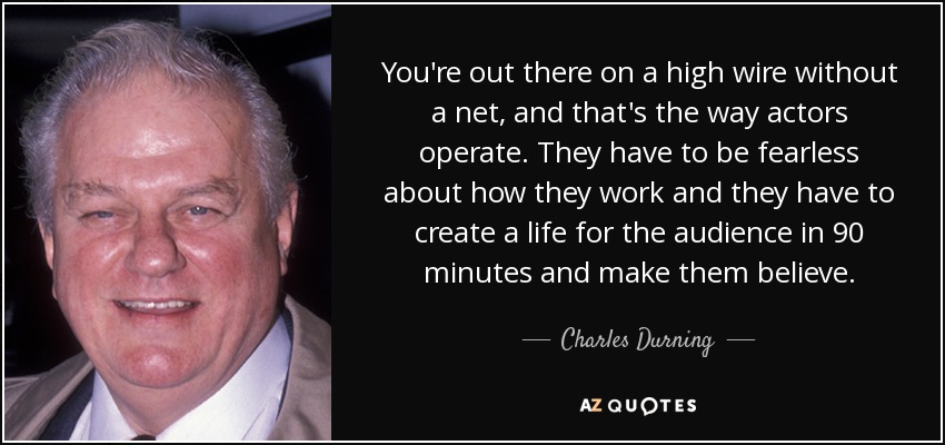 You're out there on a high wire without a net, and that's the way actors operate. They have to be fearless about how they work and they have to create a life for the audience in 90 minutes and make them believe. - Charles Durning