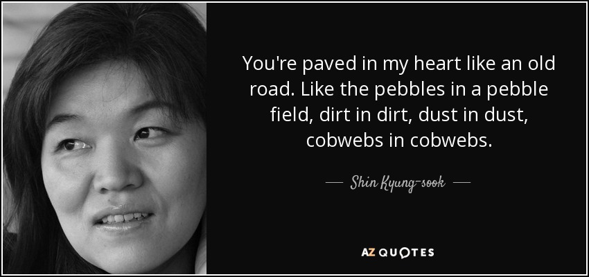 You're paved in my heart like an old road. Like the pebbles in a pebble field, dirt in dirt, dust in dust, cobwebs in cobwebs. - Shin Kyung-sook