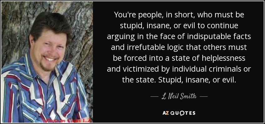You're people, in short, who must be stupid, insane, or evil to continue arguing in the face of indisputable facts and irrefutable logic that others must be forced into a state of helplessness and victimized by individual criminals or the state. Stupid, insane, or evil. - L. Neil Smith