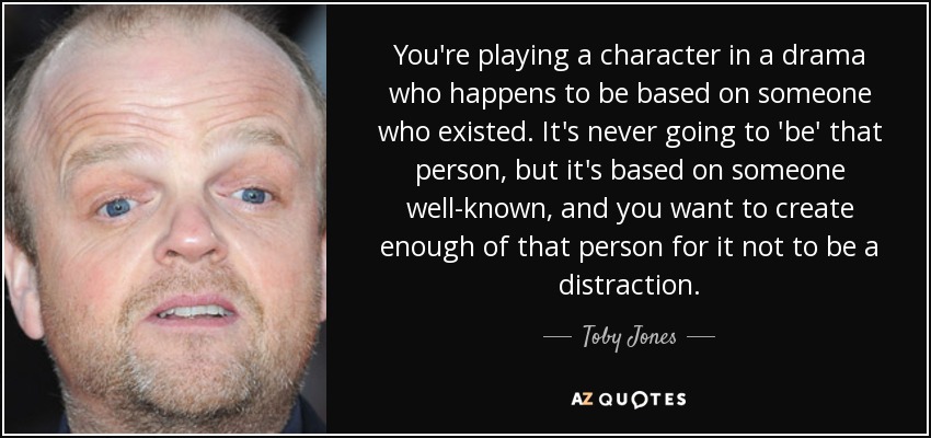 You're playing a character in a drama who happens to be based on someone who existed. It's never going to 'be' that person, but it's based on someone well-known, and you want to create enough of that person for it not to be a distraction. - Toby Jones