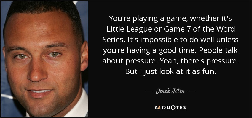 You're playing a game, whether it's Little League or Game 7 of the Word Series. It's impossible to do well unless you're having a good time. People talk about pressure. Yeah, there's pressure. But I just look at it as fun. - Derek Jeter