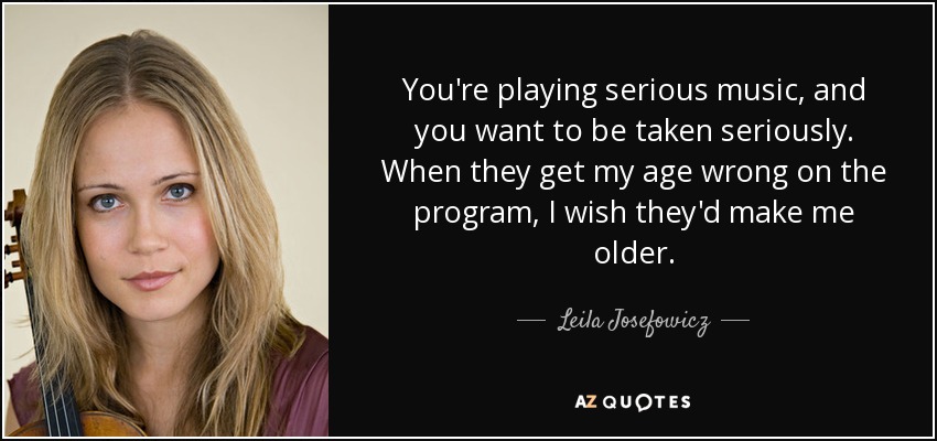 You're playing serious music, and you want to be taken seriously. When they get my age wrong on the program, I wish they'd make me older. - Leila Josefowicz