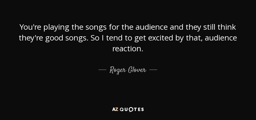 You're playing the songs for the audience and they still think they're good songs. So I tend to get excited by that, audience reaction. - Roger Glover