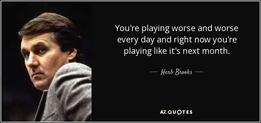 You're playing worse and worse every day and right now you're playing like it's next month. - Herb Brooks
