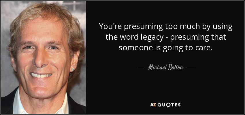 You're presuming too much by using the word legacy - presuming that someone is going to care. - Michael Bolton