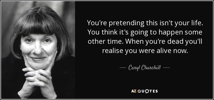 You're pretending this isn't your life. You think it's going to happen some other time. When you're dead you'll realise you were alive now. - Caryl Churchill