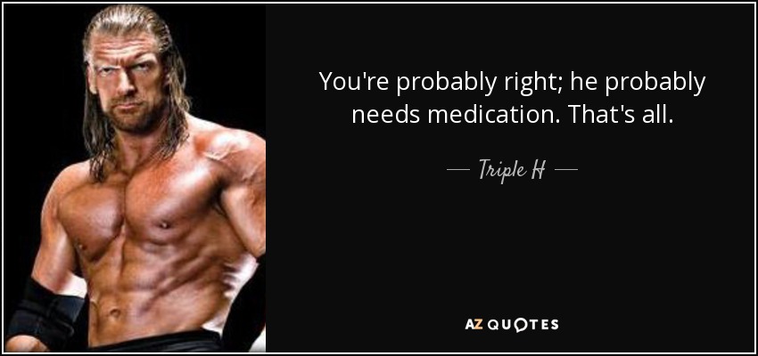 You're probably right; he probably needs medication. That's all. - Triple H