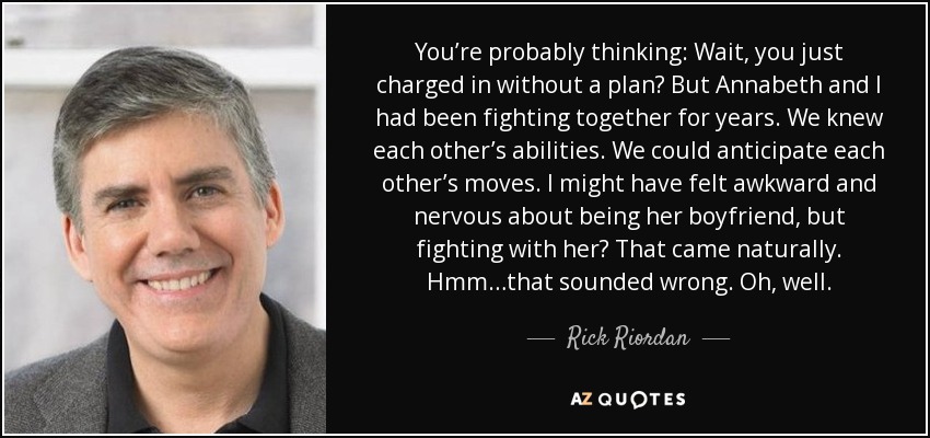 You’re probably thinking: Wait, you just charged in without a plan? But Annabeth and I had been fighting together for years. We knew each other’s abilities. We could anticipate each other’s moves. I might have felt awkward and nervous about being her boyfriend, but fighting with her? That came naturally. Hmm…that sounded wrong. Oh, well. - Rick Riordan