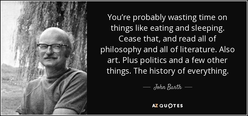 You’re probably wasting time on things like eating and sleeping. Cease that, and read all of philosophy and all of literature. Also art. Plus politics and a few other things. The history of everything. - John Barth