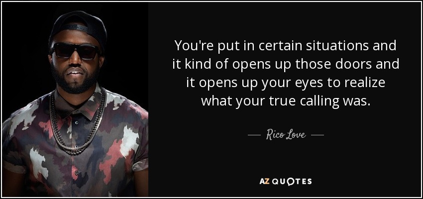 You're put in certain situations and it kind of opens up those doors and it opens up your eyes to realize what your true calling was. - Rico Love