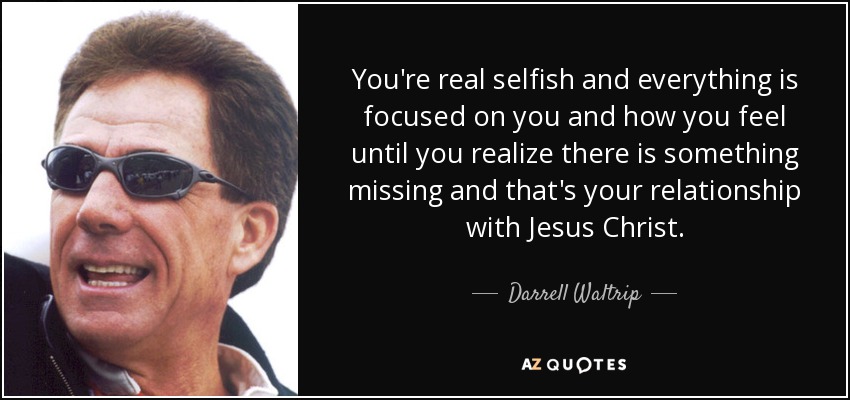 You're real selfish and everything is focused on you and how you feel until you realize there is something missing and that's your relationship with Jesus Christ. - Darrell Waltrip