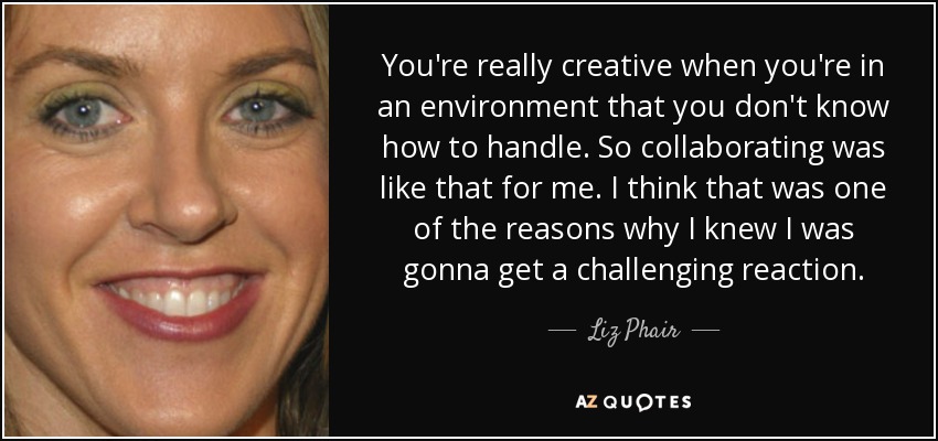 You're really creative when you're in an environment that you don't know how to handle. So collaborating was like that for me. I think that was one of the reasons why I knew I was gonna get a challenging reaction. - Liz Phair