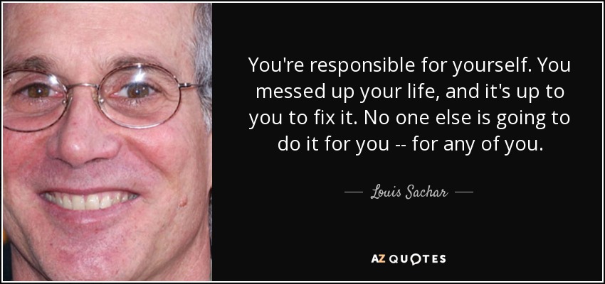 You're responsible for yourself. You messed up your life, and it's up to you to fix it. No one else is going to do it for you -- for any of you. - Louis Sachar