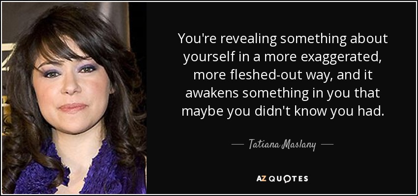 You're revealing something about yourself in a more exaggerated, more fleshed-out way, and it awakens something in you that maybe you didn't know you had. - Tatiana Maslany