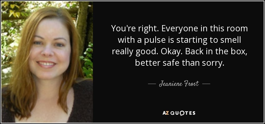You're right. Everyone in this room with a pulse is starting to smell really good. Okay. Back in the box, better safe than sorry. - Jeaniene Frost