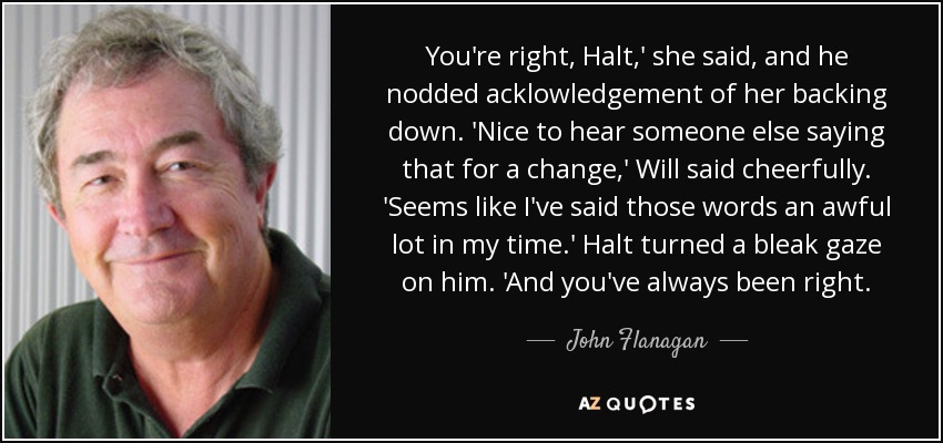 You're right, Halt,' she said, and he nodded acklowledgement of her backing down. 'Nice to hear someone else saying that for a change,' Will said cheerfully. 'Seems like I've said those words an awful lot in my time.' Halt turned a bleak gaze on him. 'And you've always been right. - John Flanagan