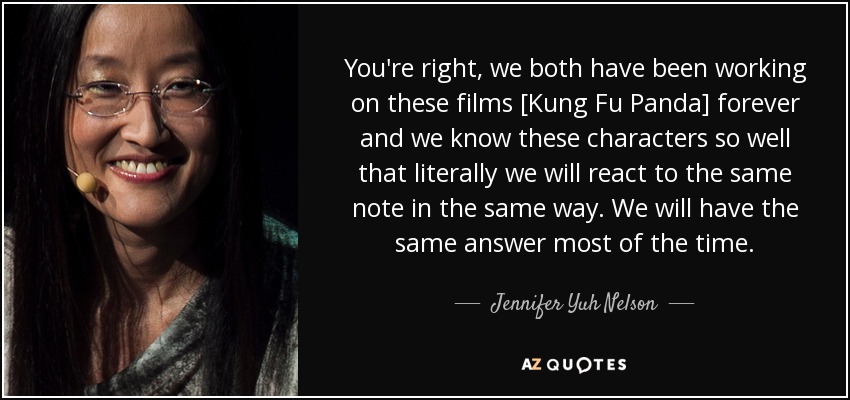 You're right, we both have been working on these films [Kung Fu Panda] forever and we know these characters so well that literally we will react to the same note in the same way. We will have the same answer most of the time. - Jennifer Yuh Nelson