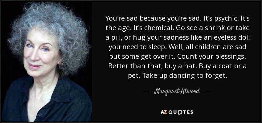 You're sad because you're sad. It's psychic. It's the age. It's chemical. Go see a shrink or take a pill, or hug your sadness like an eyeless doll you need to sleep. Well, all children are sad but some get over it. Count your blessings. Better than that, buy a hat. Buy a coat or a pet. Take up dancing to forget. - Margaret Atwood