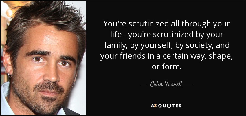 You're scrutinized all through your life - you're scrutinized by your family, by yourself, by society, and your friends in a certain way, shape, or form. - Colin Farrell