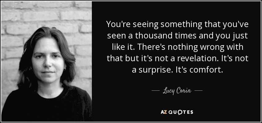 You're seeing something that you've seen a thousand times and you just like it. There's nothing wrong with that but it's not a revelation. It's not a surprise. It's comfort. - Lucy Corin