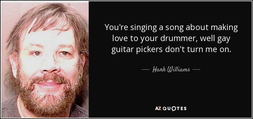You're singing a song about making love to your drummer, well gay guitar pickers don't turn me on. - Hank Williams, Jr.