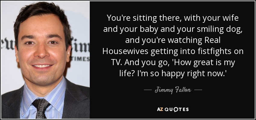 You're sitting there, with your wife and your baby and your smiling dog, and you're watching Real Housewives getting into fistfights on TV. And you go, 'How great is my life? I'm so happy right now.' - Jimmy Fallon