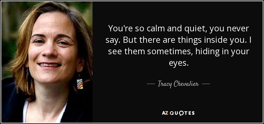 You're so calm and quiet, you never say. But there are things inside you. I see them sometimes, hiding in your eyes. - Tracy Chevalier