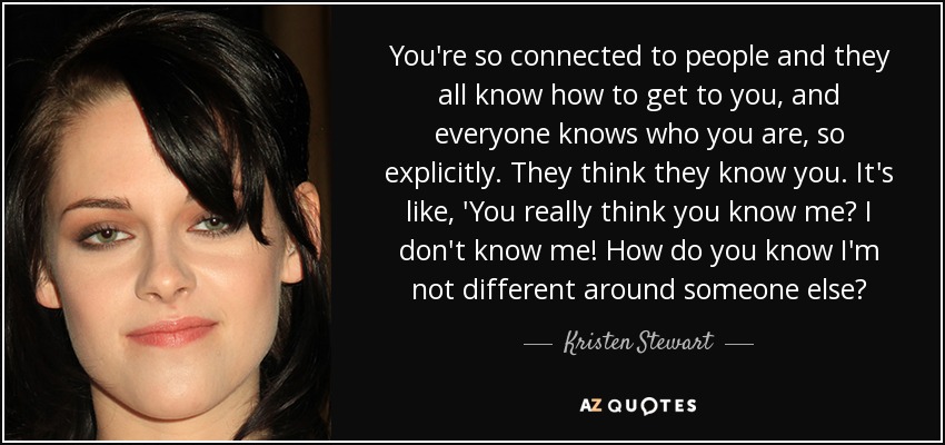 You're so connected to people and they all know how to get to you, and everyone knows who you are, so explicitly. They think they know you. It's like, 'You really think you know me? I don't know me! How do you know I'm not different around someone else? - Kristen Stewart