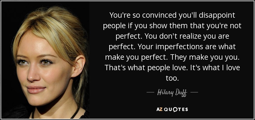 You're so convinced you'll disappoint people if you show them that you're not perfect. You don't realize you are perfect. Your imperfections are what make you perfect. They make you you. That's what people love. It's what I love too. - Hilary Duff