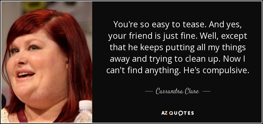You're so easy to tease. And yes, your friend is just fine. Well, except that he keeps putting all my things away and trying to clean up. Now I can't find anything. He's compulsive. - Cassandra Clare