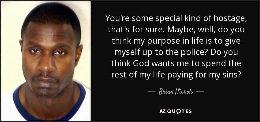 You're some special kind of hostage, that's for sure. Maybe, well, do you think my purpose in life is to give myself up to the police? Do you think God wants me to spend the rest of my life paying for my sins? - Brian Nichols