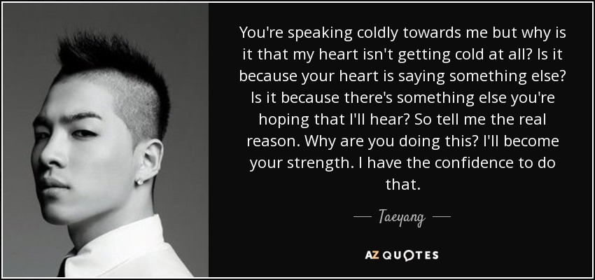 You're speaking coldly towards me but why is it that my heart isn't getting cold at all? Is it because your heart is saying something else? Is it because there's something else you're hoping that I'll hear? So tell me the real reason. Why are you doing this? I'll become your strength. I have the confidence to do that. - Taeyang