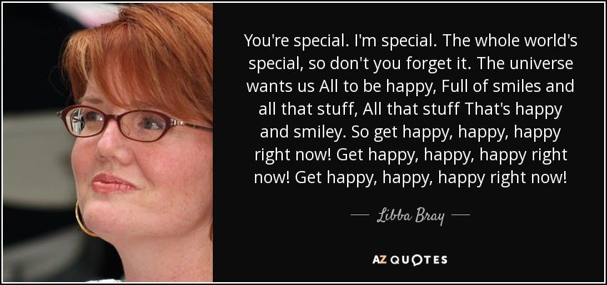 You're special. I'm special. The whole world's special, so don't you forget it. The universe wants us All to be happy, Full of smiles and all that stuff, All that stuff That's happy and smiley. So get happy, happy, happy right now! Get happy, happy, happy right now! Get happy, happy, happy right now! - Libba Bray