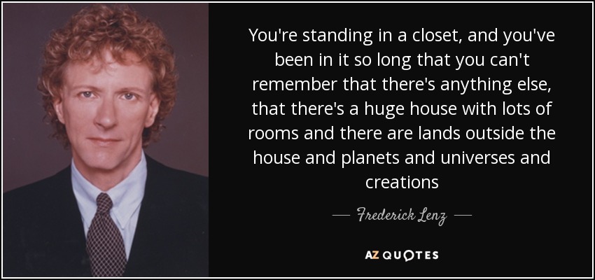 You're standing in a closet, and you've been in it so long that you can't remember that there's anything else, that there's a huge house with lots of rooms and there are lands outside the house and planets and universes and creations - Frederick Lenz