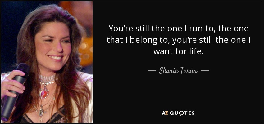 You're still the one I run to, the one that I belong to, you're still the one I want for life. - Shania Twain