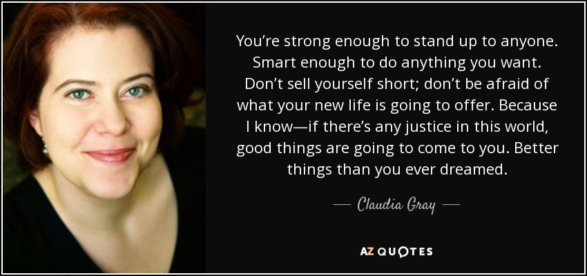 You’re strong enough to stand up to anyone. Smart enough to do anything you want. Don’t sell yourself short; don’t be afraid of what your new life is going to offer. Because I know—if there’s any justice in this world, good things are going to come to you. Better things than you ever dreamed. - Claudia Gray