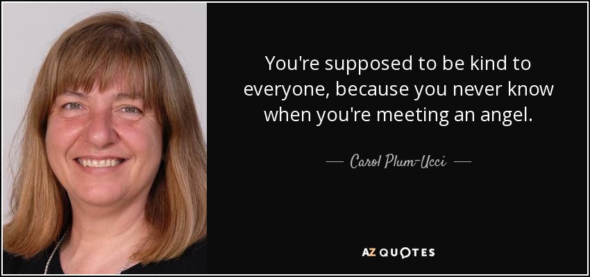 You're supposed to be kind to everyone, because you never know when you're meeting an angel. - Carol Plum-Ucci