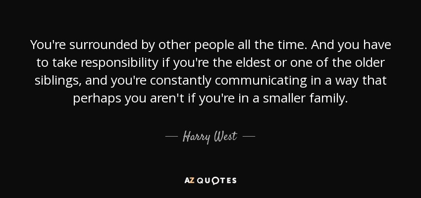 You're surrounded by other people all the time. And you have to take responsibility if you're the eldest or one of the older siblings, and you're constantly communicating in a way that perhaps you aren't if you're in a smaller family. - Harry West