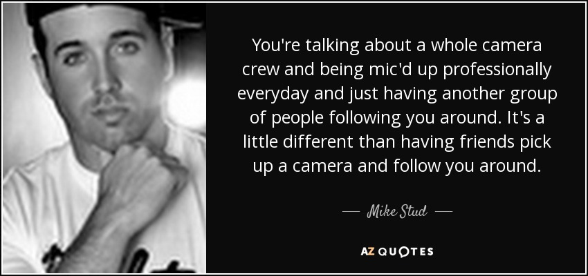 You're talking about a whole camera crew and being mic'd up professionally everyday and just having another group of people following you around. It's a little different than having friends pick up a camera and follow you around. - Mike Stud