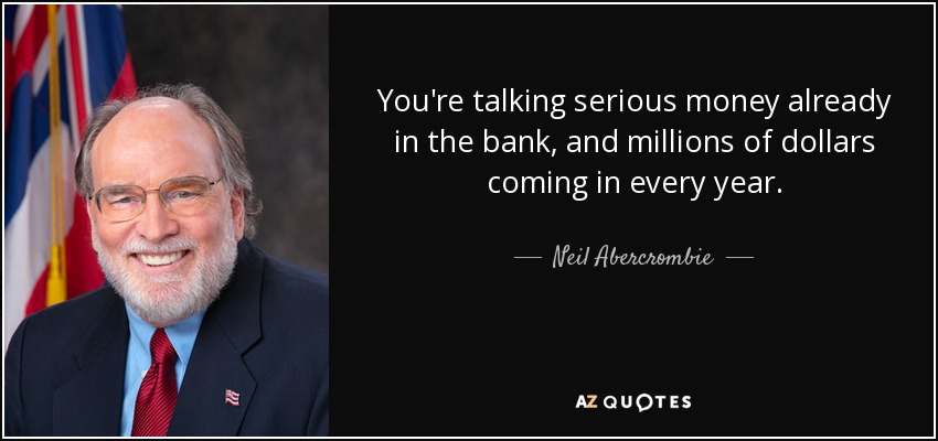 You're talking serious money already in the bank, and millions of dollars coming in every year. - Neil Abercrombie