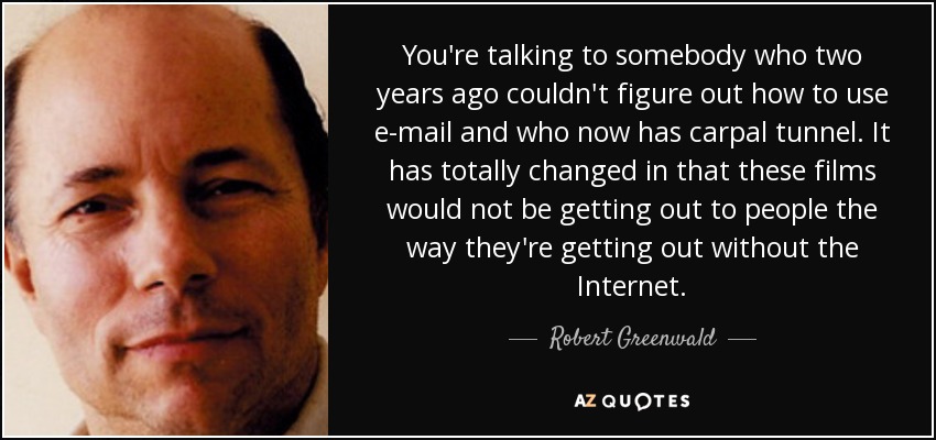 You're talking to somebody who two years ago couldn't figure out how to use e-mail and who now has carpal tunnel. It has totally changed in that these films would not be getting out to people the way they're getting out without the Internet. - Robert Greenwald